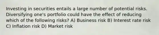 Investing in securities entails a large number of potential risks. Diversifying one's portfolio could have the effect of reducing which of the following risks? A) Business risk B) Interest rate risk C) Inflation risk D) Market risk