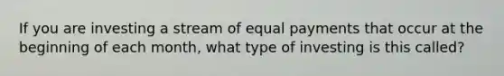 If you are investing a stream of equal payments that occur at the beginning of each month, what type of investing is this called?