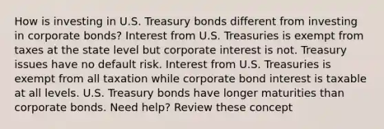 How is investing in U.S. Treasury bonds different from investing in corporate bonds? Interest from U.S. Treasuries is exempt from taxes at the state level but corporate interest is not. Treasury issues have no default risk. Interest from U.S. Treasuries is exempt from all taxation while corporate bond interest is taxable at all levels. U.S. Treasury bonds have longer maturities than corporate bonds. Need help? Review these concept