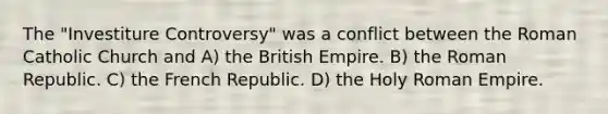 The "Investiture Controversy" was a conflict between the Roman Catholic Church and A) the British Empire. B) the Roman Republic. C) the French Republic. D) the Holy Roman Empire.