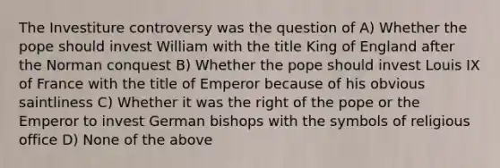 The Investiture controversy was the question of A) Whether the pope should invest William with the title King of England after the Norman conquest B) Whether the pope should invest Louis IX of France with the title of Emperor because of his obvious saintliness C) Whether it was the right of the pope or the Emperor to invest German bishops with the symbols of religious office D) None of the above