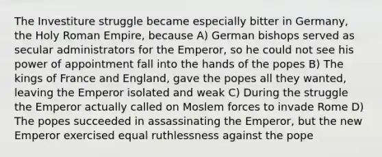 The Investiture struggle became especially bitter in Germany, the Holy Roman Empire, because A) German bishops served as secular administrators for the Emperor, so he could not see his power of appointment fall into the hands of the popes B) The kings of France and England, gave the popes all they wanted, leaving the Emperor isolated and weak C) During the struggle the Emperor actually called on Moslem forces to invade Rome D) The popes succeeded in assassinating the Emperor, but the new Emperor exercised equal ruthlessness against the pope