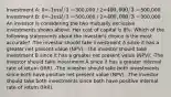 Investment A: 0=-1 mil / 1=300,000 / 2=400,000 / 3=500,000 Investment B: 0=-1 mil / 1=500,000 / 2=400,000 / 3=300,000 An investor is considering the two mutually exclusive investments shown above. Her cost of capital is 8%. Which of the following statements about the investor's choice is the most accurate? -The investor should take investment A since it has a greater net present value (NPV). -The investor should take investment B since it has a greater net present value (NPV). -The investor should take investment A since it has a greater internal rate of return (IRR). -The investor should take both investments since both have positive net present value (NPV). -The investor should take both investments since both have positive internal rate of return (IRR).