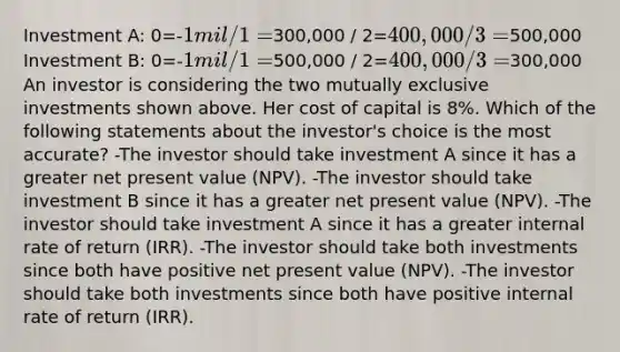 Investment A: 0=-1 mil / 1=300,000 / 2=400,000 / 3=500,000 Investment B: 0=-1 mil / 1=500,000 / 2=400,000 / 3=300,000 An investor is considering the two mutually exclusive investments shown above. Her cost of capital is 8%. Which of the following statements about the investor's choice is the most accurate? -The investor should take investment A since it has a greater net present value (NPV). -The investor should take investment B since it has a greater net present value (NPV). -The investor should take investment A since it has a greater internal rate of return (IRR). -The investor should take both investments since both have positive net present value (NPV). -The investor should take both investments since both have positive internal rate of return (IRR).