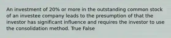 An investment of 20% or more in the outstanding common stock of an investee company leads to the presumption of that the investor has significant influence and requires the investor to use the consolidation method. True False