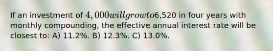 If an investment of 4,000 will grow to6,520 in four years with monthly compounding, the effective annual interest rate will be closest to: A) 11.2%. B) 12.3%. C) 13.0%.