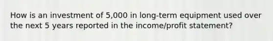 How is an investment of 5,000 in long-term equipment used over the next 5 years reported in the income/profit statement?