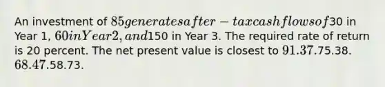 An investment of 85 generates after-tax cash flows of30 in Year 1, 60 in Year 2, and150 in Year 3. The required rate of return is 20 percent. The net present value is closest to 91.37.75.38. 68.47.58.73.