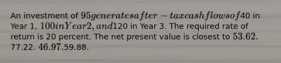 An investment of 95 generates after-tax cash flows of40 in Year 1, 100 in Year 2, and120 in Year 3. The required rate of return is 20 percent. The net present value is closest to 53.62.77.22. 46.97.59.88.