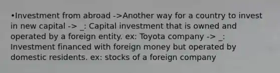 •Investment from abroad ->Another way for a country to invest in new capital -> _: Capital investment that is owned and operated by a foreign entity. ex: Toyota company -> _: Investment financed with foreign money but operated by domestic residents. ex: stocks of a foreign company