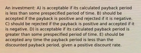 An investment: A) is acceptable if its calculated payback period is less than some prespecified period of time. B) should be accepted if the payback is positive and rejected if it is negative. C) should be rejected if the payback is positive and accepted if it is negative. D) is acceptable if its calculated payback period is greater than some prespecified period of time. E) should be accepted any time the payback period is less than the discounted payback period, given a positive discount rate.