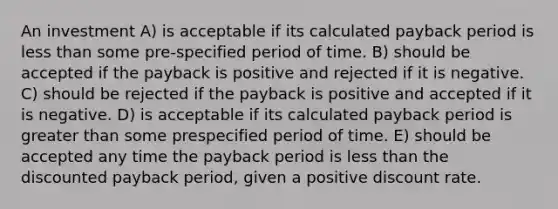 An investment A) is acceptable if its calculated payback period is less than some pre-specified period of time. B) should be accepted if the payback is positive and rejected if it is negative. C) should be rejected if the payback is positive and accepted if it is negative. D) is acceptable if its calculated payback period is greater than some prespecified period of time. E) should be accepted any time the payback period is less than the discounted payback period, given a positive discount rate.