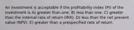 An investment is acceptable if the profitability index (PI) of the investment is A) greater than one. B) less than one. C) greater than the internal rate of return (IRR). D) less than the net present value (NPV). E) greater than a prespecified rate of return.