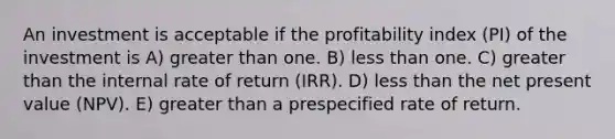 An investment is acceptable if the profitability index (PI) of the investment is A) greater than one. B) less than one. C) greater than the internal rate of return (IRR). D) less than the net present value (NPV). E) greater than a prespecified rate of return.