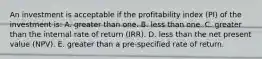 An investment is acceptable if the profitability index (PI) of the investment is: A. greater than one. B. less than one. C. greater than the internal rate of return (IRR). D. less than the net present value (NPV). E. greater than a pre-specified rate of return.