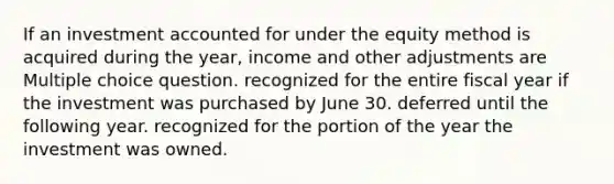 If an investment accounted for under the equity method is acquired during the year, income and other adjustments are Multiple choice question. recognized for the entire fiscal year if the investment was purchased by June 30. deferred until the following year. recognized for the portion of the year the investment was owned.