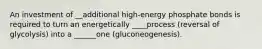 An investment of __additional high-energy phosphate bonds is required to turn an energetically ____process (reversal of glycolysis) into a ______one (gluconeogenesis).