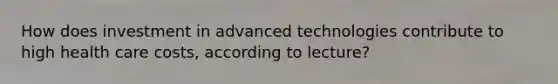 How does investment in advanced technologies contribute to high health care costs, according to lecture?