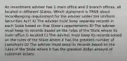 An investment adviser has 1 main office and 3 branch offices, all located in different States. Which statement is TRUE about recordkeeping requirement for the adviser under the Uniform Securities Act? A) The adviser must keep separate records in each State based on that State's requirements B) The adviser must keep its records based on the rules of the State where its main office is located C) The adviser must keep its records based on the rules of the State where it has the greatest number of customers D) The adviser must keep its records based on the rules of the State where it has the greatest dollar amount of customer assets