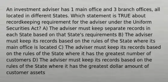 An investment adviser has 1 main office and 3 branch offices, all located in different States. Which statement is TRUE about recordkeeping requirement for the adviser under the Uniform Securities Act? A) The adviser must keep separate records in each State based on that State's requirements B) The adviser must keep its records based on the rules of the State where its main office is located C) The adviser must keep its records based on the rules of the State where it has the greatest number of customers D) The adviser must keep its records based on the rules of the State where it has the greatest dollar amount of customer assets