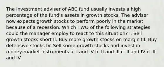 The investment adviser of ABC fund usually invests a high percentage of the fund's assets in growth stocks. The adviser now expects growth stocks to perform poorly in the market because of a recession. Which TWO of the following strategies could the manager employ to react to this situation? I. Sell growth stocks short II. Buy more growth stocks on margin III. Buy defensive stocks IV. Sell some growth stocks and invest in money-market instruments a. I and IV b. II and III c. II and IV d. III and IV