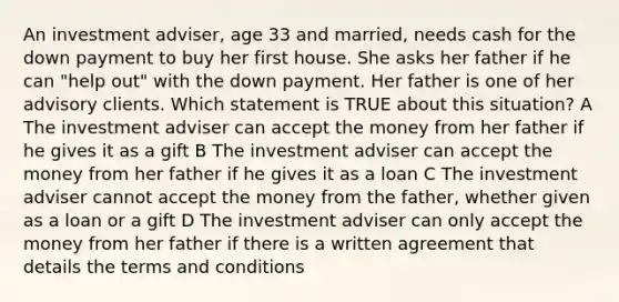 An investment adviser, age 33 and married, needs cash for the down payment to buy her first house. She asks her father if he can "help out" with the down payment. Her father is one of her advisory clients. Which statement is TRUE about this situation? A The investment adviser can accept the money from her father if he gives it as a gift B The investment adviser can accept the money from her father if he gives it as a loan C The investment adviser cannot accept the money from the father, whether given as a loan or a gift D The investment adviser can only accept the money from her father if there is a written agreement that details the terms and conditions