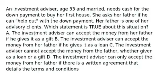 An investment adviser, age 33 and married, needs cash for the down payment to buy her first house. She asks her father if he can "help out" with the down payment. Her father is one of her advisory clients. Which statement is TRUE about this situation? A. The investment adviser can accept the money from her father if he gives it as a gift B. The investment adviser can accept the money from her father if he gives it as a loan C. The investment adviser cannot accept the money from the father, whether given as a loan or a gift D. The investment adviser can only accept the money from her father if there is a written agreement that details the terms and conditions