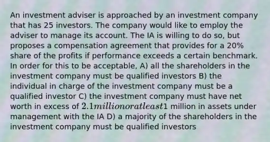 An investment adviser is approached by an investment company that has 25 investors. The company would like to employ the adviser to manage its account. The IA is willing to do so, but proposes a compensation agreement that provides for a 20% share of the profits if performance exceeds a certain benchmark. In order for this to be acceptable, A) all the shareholders in the investment company must be qualified investors B) the individual in charge of the investment company must be a qualified investor C) the investment company must have net worth in excess of 2.1 million or at least1 million in assets under management with the IA D) a majority of the shareholders in the investment company must be qualified investors