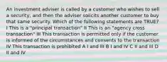 An investment adviser is called by a customer who wishes to sell a security; and then the adviser solicits another customer to buy that same security. Which of the following statements are TRUE? I This is a "principal transaction" II This is an "agency cross transaction" III This transaction is permitted only if the customer is informed of the circumstances and consents to the transaction IV This transaction is prohibited A I and III B I and IV C II and III D II and IV