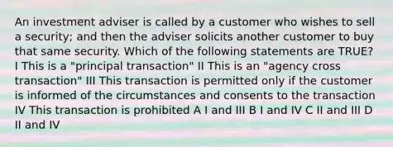 An investment adviser is called by a customer who wishes to sell a security; and then the adviser solicits another customer to buy that same security. Which of the following statements are TRUE? I This is a "principal transaction" II This is an "agency cross transaction" III This transaction is permitted only if the customer is informed of the circumstances and consents to the transaction IV This transaction is prohibited A I and III B I and IV C II and III D II and IV