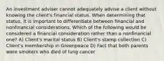 An investment adviser cannot adequately advise a client without knowing the client's financial status. When determining that status, it is important to differentiate between financial and nonfinancial considerations. Which of the following would be considered a financial consideration rather than a nonfinancial one? A) Client's marital status B) Client's stamp collection C) Client's membership in Greenpeace D) Fact that both parents were smokers who died of lung cancer