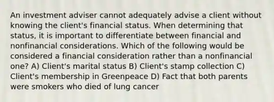 An investment adviser cannot adequately advise a client without knowing the client's financial status. When determining that status, it is important to differentiate between financial and nonfinancial considerations. Which of the following would be considered a financial consideration rather than a nonfinancial one? A) Client's marital status B) Client's stamp collection C) Client's membership in Greenpeace D) Fact that both parents were smokers who died of lung cancer