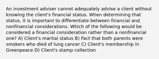 An investment adviser cannot adequately advise a client without knowing the client's financial status. When determining that status, it is important to differentiate between financial and nonfinancial considerations. Which of the following would be considered a financial consideration rather than a nonfinancial one? A) Client's marital status B) Fact that both parents were smokers who died of lung cancer C) Client's membership in Greenpeace D) Client's stamp collection