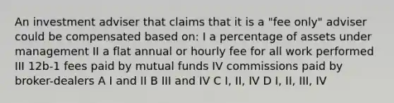 An investment adviser that claims that it is a "fee only" adviser could be compensated based on: I a percentage of assets under management II a flat annual or hourly fee for all work performed III 12b-1 fees paid by mutual funds IV commissions paid by broker-dealers A I and II B III and IV C I, II, IV D I, II, III, IV