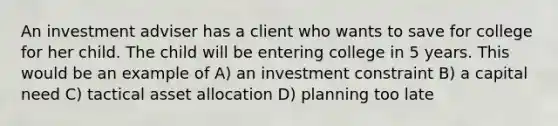 An investment adviser has a client who wants to save for college for her child. The child will be entering college in 5 years. This would be an example of A) an investment constraint B) a capital need C) tactical asset allocation D) planning too late