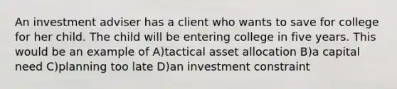 An investment adviser has a client who wants to save for college for her child. The child will be entering college in five years. This would be an example of A)tactical asset allocation B)a capital need C)planning too late D)an investment constraint