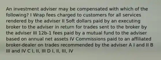 An investment adviser may be compensated with which of the following? I Wrap fees charged to customers for all services rendered by the adviser II Soft dollars paid by an executing broker to the adviser in return for trades sent to the broker by the adviser III 12b-1 fees paid by a mutual fund to the adviser based on annual net assets IV Commissions paid to an affiliated broker-dealer on trades recommended by the adviser A I and II B III and IV C I, II, III D I, II, III, IV