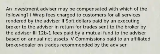 An investment adviser may be compensated with which of the following? I Wrap fees charged to customers for all services rendered by the adviser II Soft dollars paid by an executing broker to the adviser in return for trades sent to the broker by the adviser III 12b-1 fees paid by a mutual fund to the adviser based on annual net assets IV Commissions paid to an affiliated broker-dealer on trades recommended by the adviser