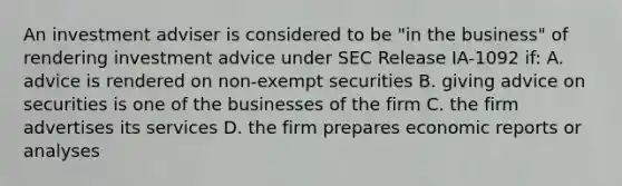 An investment adviser is considered to be "in the business" of rendering investment advice under SEC Release IA-1092 if: A. advice is rendered on non-exempt securities B. giving advice on securities is one of the businesses of the firm C. the firm advertises its services D. the firm prepares economic reports or analyses