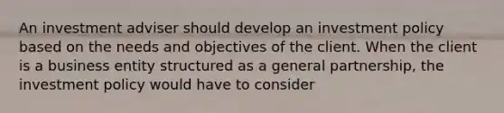 An investment adviser should develop an investment policy based on the needs and objectives of the client. When the client is a business entity structured as a general partnership, the investment policy would have to consider