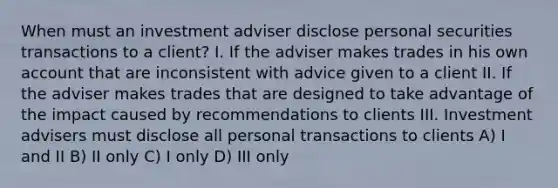 When must an investment adviser disclose personal securities transactions to a client? I. If the adviser makes trades in his own account that are inconsistent with advice given to a client II. If the adviser makes trades that are designed to take advantage of the impact caused by recommendations to clients III. Investment advisers must disclose all personal transactions to clients A) I and II B) II only C) I only D) III only