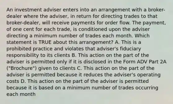 An investment adviser enters into an arrangement with a broker-dealer where the adviser, in return for directing trades to that broker-dealer, will receive payments for order flow. The payment, of one cent for each trade, is conditioned upon the adviser directing a minimum number of trades each month. Which statement is TRUE about this arrangement? A. This is a prohibited practice and violates that adviser's fiduciary responsibility to its clients B. This action on the part of the adviser is permitted only if it is disclosed in the Form ADV Part 2A ("Brochure") given to clients C. This action on the part of the adviser is permitted because it reduces the adviser's operating costs D. This action on the part of the adviser is permitted because it is based on a minimum number of trades occurring each month