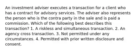 An investment adviser executes a transaction for a client who has a contract for advisory services. The adviser also represents the person who is the contra party in the sale and is paid a commission. Which of the following best describes this transaction? 1. A riskless and simultaneous transaction. 2. An agency cross transaction. 3. Not permitted under any circumstances. 4. Permitted with prior written disclosure and consent.