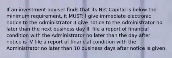 If an investment adviser finds that its Net Capital is below the minimum requirement, it MUST: I give immediate electronic notice to the Administrator II give notice to the Administrator no later than the next business day III file a report of financial condition with the Administrator no later than the day after notice is IV file a report of financial condition with the Administrator no later than 10 business days after notice is given