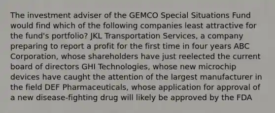 The investment adviser of the GEMCO Special Situations Fund would find which of the following companies least attractive for the fund's portfolio? JKL Transportation Services, a company preparing to report a profit for the first time in four years ABC Corporation, whose shareholders have just reelected the current board of directors GHI Technologies, whose new microchip devices have caught the attention of the largest manufacturer in the field DEF Pharmaceuticals, whose application for approval of a new disease-fighting drug will likely be approved by the FDA