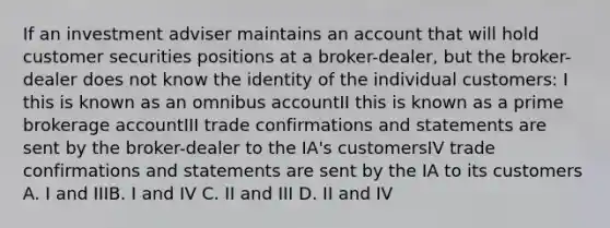 If an investment adviser maintains an account that will hold customer securities positions at a broker-dealer, but the broker-dealer does not know the identity of the individual customers: I this is known as an omnibus accountII this is known as a prime brokerage accountIII trade confirmations and statements are sent by the broker-dealer to the IA's customersIV trade confirmations and statements are sent by the IA to its customers A. I and IIIB. I and IV C. II and III D. II and IV