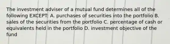 The investment adviser of a mutual fund determines all of the following EXCEPT: A. purchases of securities into the portfolio B. sales of the securities from the portfolio C. percentage of cash or equivalents held in the portfolio D. investment objective of the fund