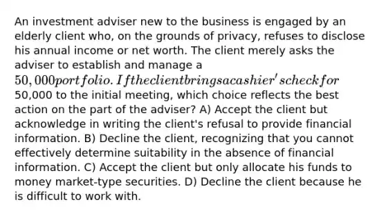 An investment adviser new to the business is engaged by an elderly client who, on the grounds of privacy, refuses to disclose his annual income or net worth. The client merely asks the adviser to establish and manage a 50,000 portfolio. If the client brings a cashier's check for50,000 to the initial meeting, which choice reflects the best action on the part of the adviser? A) Accept the client but acknowledge in writing the client's refusal to provide financial information. B) Decline the client, recognizing that you cannot effectively determine suitability in the absence of financial information. C) Accept the client but only allocate his funds to money market-type securities. D) Decline the client because he is difficult to work with.