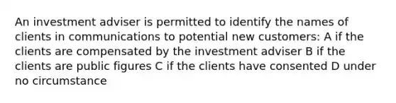 An investment adviser is permitted to identify the names of clients in communications to potential new customers: A if the clients are compensated by the investment adviser B if the clients are public figures C if the clients have consented D under no circumstance