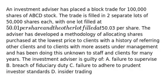 An investment adviser has placed a block trade for 100,000 shares of ABCD stock. The trade is filled in 2 separate lots of 50,000 shares each, with one lot filled at 50.01 per share and the other lot filled at50.03 per share. The adviser has developed a methodology of allocating shares purchased at the lowest price to clients with a history of referring other clients and to clients with more assets under management and has been doing this unknown to staff and clients for many years. The investment adviser is guilty of: A. failure to supervise B. breach of fiduciary duty C. failure to adhere to prudent investor standards D. insider trading